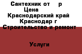 Сантехник от 500р  › Цена ­ 500 - Краснодарский край, Краснодар г. Строительство и ремонт » Услуги   